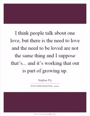 I think people talk about one love, but there is the need to love and the need to be loved are not the same thing and I suppose that’s... and it’s working that out is part of growing up Picture Quote #1