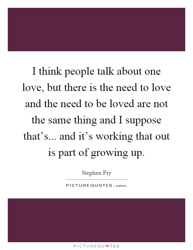 I think people talk about one love, but there is the need to love and the need to be loved are not the same thing and I suppose that's... and it's working that out is part of growing up Picture Quote #1