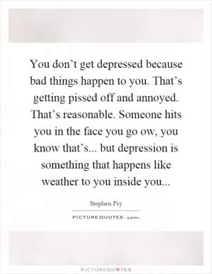 You don’t get depressed because bad things happen to you. That’s getting pissed off and annoyed. That’s reasonable. Someone hits you in the face you go ow, you know that’s... but depression is something that happens like weather to you inside you Picture Quote #1