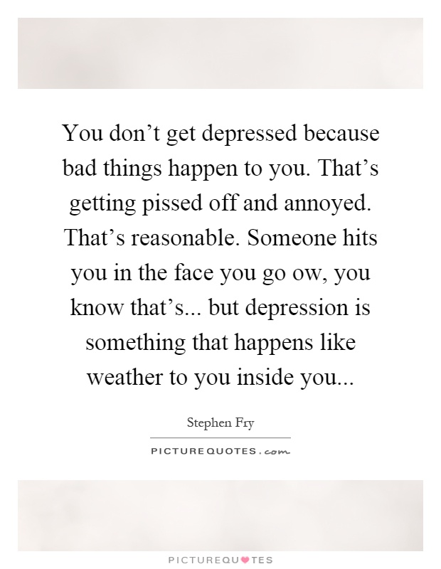 You don't get depressed because bad things happen to you. That's getting pissed off and annoyed. That's reasonable. Someone hits you in the face you go ow, you know that's... but depression is something that happens like weather to you inside you Picture Quote #1