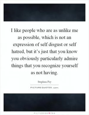 I like people who are as unlike me as possible, which is not an expression of self disgust or self hatred, but it’s just that you know you obviously particularly admire things that you recognize yourself as not having Picture Quote #1