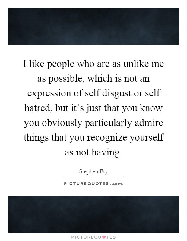 I like people who are as unlike me as possible, which is not an expression of self disgust or self hatred, but it's just that you know you obviously particularly admire things that you recognize yourself as not having Picture Quote #1