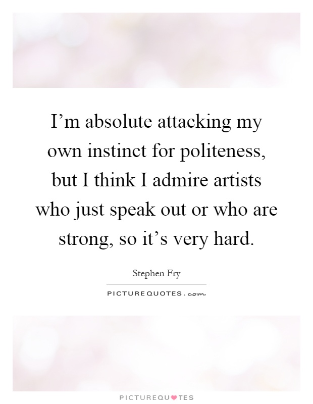 I'm absolute attacking my own instinct for politeness, but I think I admire artists who just speak out or who are strong, so it's very hard Picture Quote #1