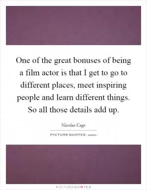 One of the great bonuses of being a film actor is that I get to go to different places, meet inspiring people and learn different things. So all those details add up Picture Quote #1