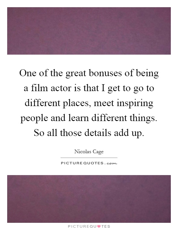 One of the great bonuses of being a film actor is that I get to go to different places, meet inspiring people and learn different things. So all those details add up Picture Quote #1