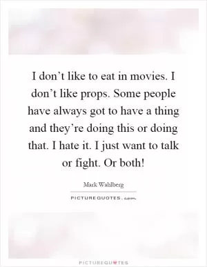 I don’t like to eat in movies. I don’t like props. Some people have always got to have a thing and they’re doing this or doing that. I hate it. I just want to talk or fight. Or both! Picture Quote #1