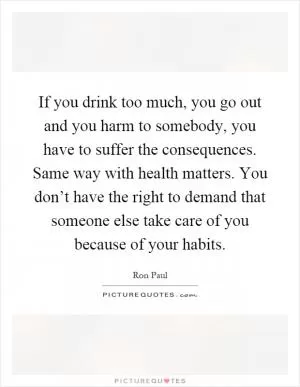 If you drink too much, you go out and you harm to somebody, you have to suffer the consequences. Same way with health matters. You don’t have the right to demand that someone else take care of you because of your habits Picture Quote #1