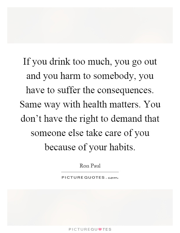If you drink too much, you go out and you harm to somebody, you have to suffer the consequences. Same way with health matters. You don't have the right to demand that someone else take care of you because of your habits Picture Quote #1
