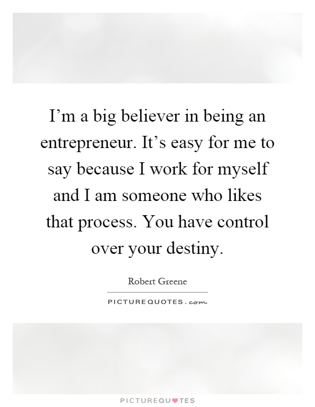 I'm a big believer in being an entrepreneur. It's easy for me to say because I work for myself and I am someone who likes that process. You have control over your destiny Picture Quote #1