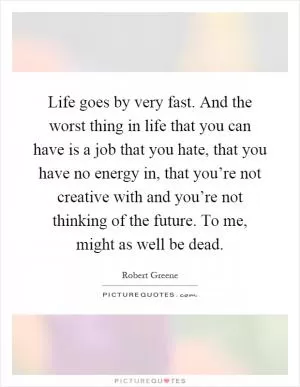 Life goes by very fast. And the worst thing in life that you can have is a job that you hate, that you have no energy in, that you’re not creative with and you’re not thinking of the future. To me, might as well be dead Picture Quote #1
