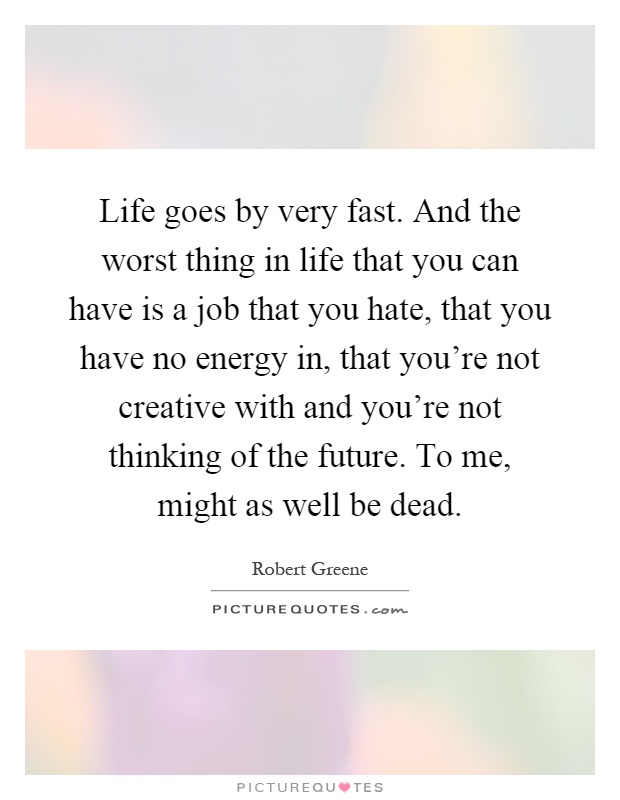 Life goes by very fast. And the worst thing in life that you can have is a job that you hate, that you have no energy in, that you're not creative with and you're not thinking of the future. To me, might as well be dead Picture Quote #1