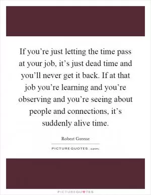 If you’re just letting the time pass at your job, it’s just dead time and you’ll never get it back. If at that job you’re learning and you’re observing and you’re seeing about people and connections, it’s suddenly alive time Picture Quote #1