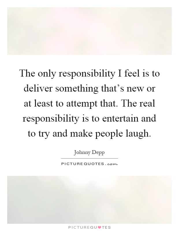 The only responsibility I feel is to deliver something that's new or at least to attempt that. The real responsibility is to entertain and to try and make people laugh Picture Quote #1