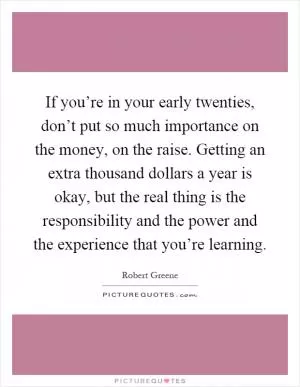 If you’re in your early twenties, don’t put so much importance on the money, on the raise. Getting an extra thousand dollars a year is okay, but the real thing is the responsibility and the power and the experience that you’re learning Picture Quote #1