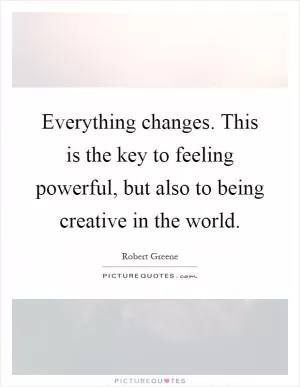 Everything changes. This is the key to feeling powerful, but also to being creative in the world Picture Quote #1
