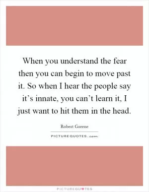 When you understand the fear then you can begin to move past it. So when I hear the people say it’s innate, you can’t learn it, I just want to hit them in the head Picture Quote #1