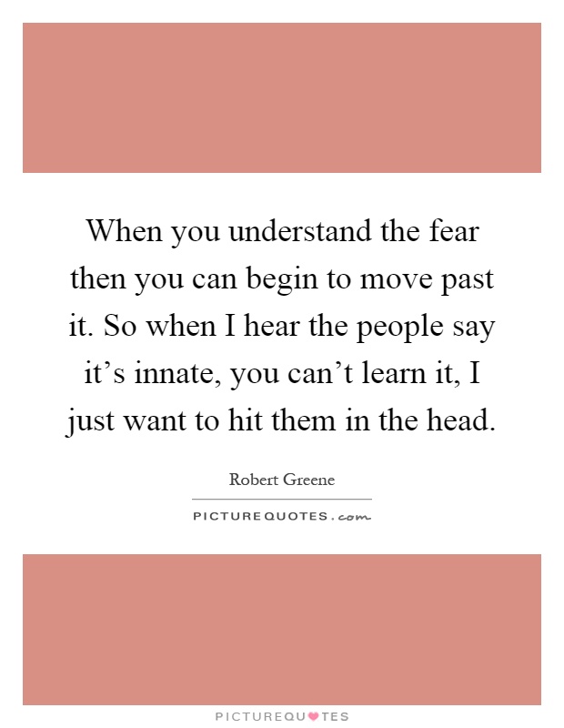 When you understand the fear then you can begin to move past it. So when I hear the people say it's innate, you can't learn it, I just want to hit them in the head Picture Quote #1