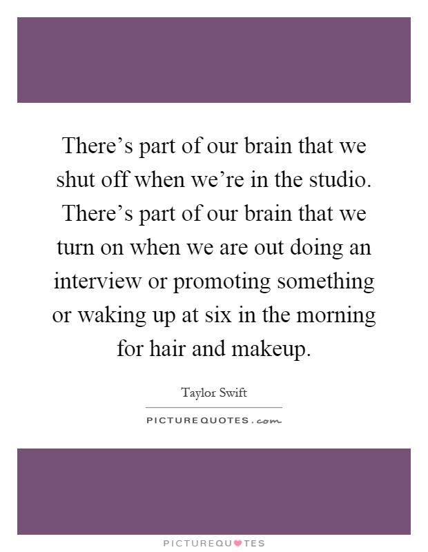 There's part of our brain that we shut off when we're in the studio. There's part of our brain that we turn on when we are out doing an interview or promoting something or waking up at six in the morning for hair and makeup Picture Quote #1