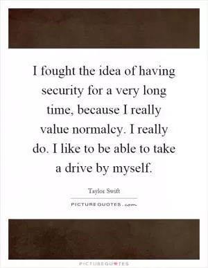 I fought the idea of having security for a very long time, because I really value normalcy. I really do. I like to be able to take a drive by myself Picture Quote #1