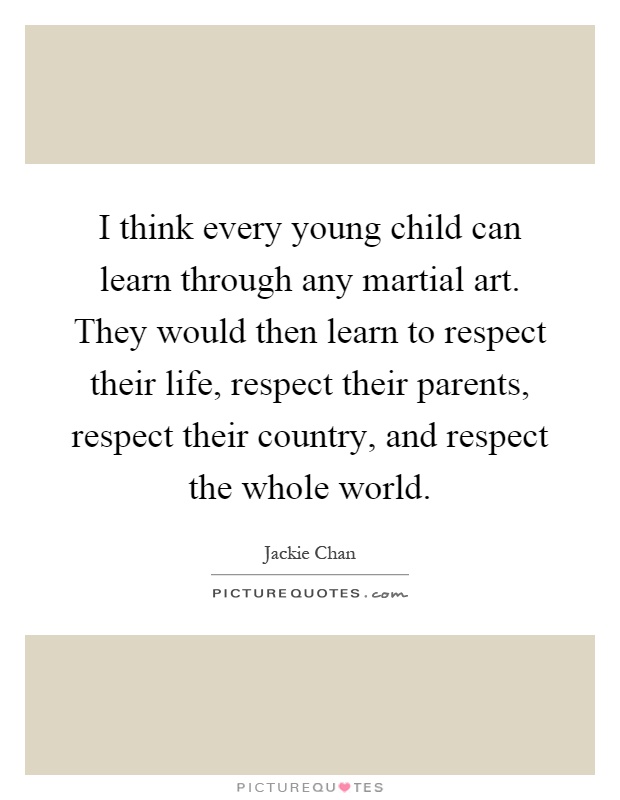 I think every young child can learn through any martial art. They would then learn to respect their life, respect their parents, respect their country, and respect the whole world Picture Quote #1