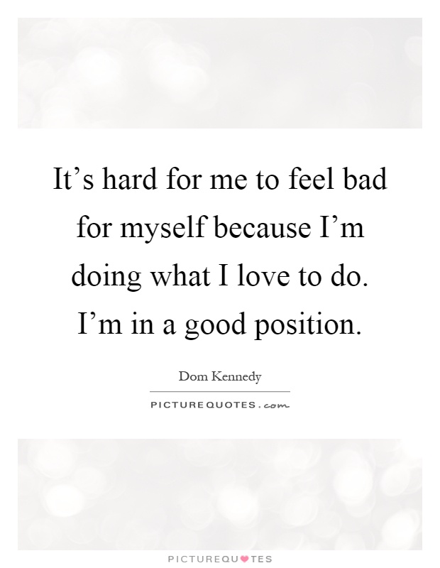 It's hard for me to feel bad for myself because I'm doing what I love to do. I'm in a good position Picture Quote #1