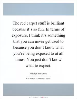 The red carpet stuff is brilliant because it’s so fun. In terms of exposure, I think it’s something that you can never get used to because you don’t know what you’re being exposed to at all times. You just don’t know what to expect Picture Quote #1