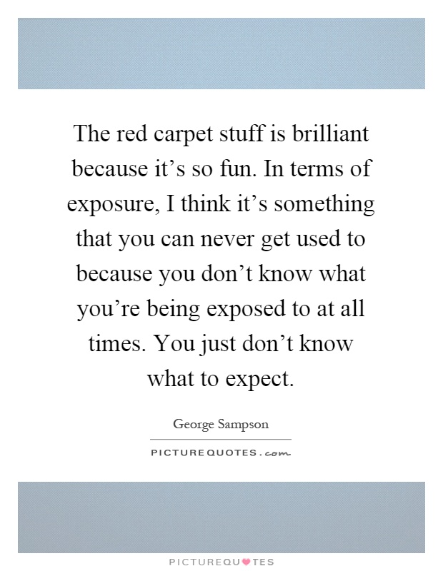 The red carpet stuff is brilliant because it's so fun. In terms of exposure, I think it's something that you can never get used to because you don't know what you're being exposed to at all times. You just don't know what to expect Picture Quote #1