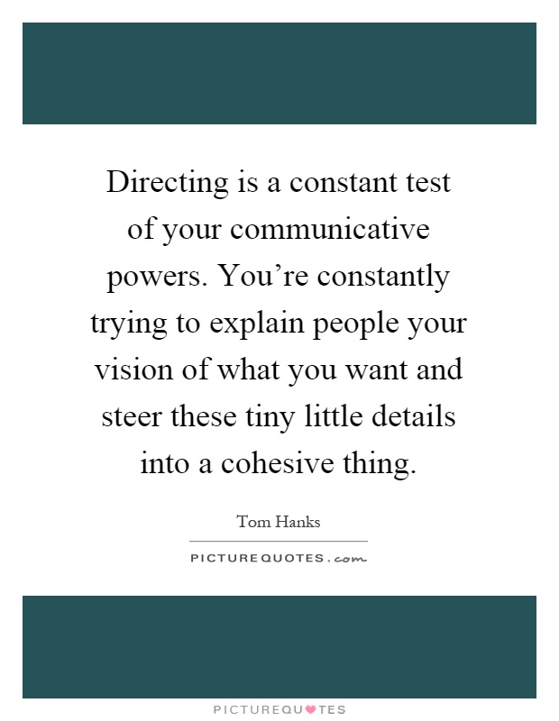 Directing is a constant test of your communicative powers. You're constantly trying to explain people your vision of what you want and steer these tiny little details into a cohesive thing Picture Quote #1