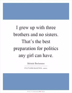 I grew up with three brothers and no sisters. That’s the best preparation for politics any girl can have Picture Quote #1