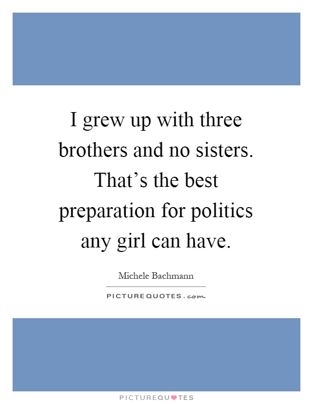 I grew up with three brothers and no sisters. That's the best preparation for politics any girl can have Picture Quote #1