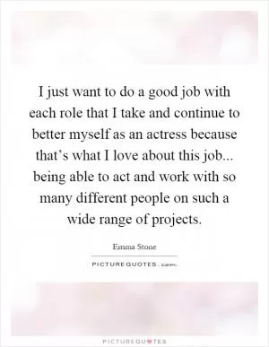 I just want to do a good job with each role that I take and continue to better myself as an actress because that’s what I love about this job... being able to act and work with so many different people on such a wide range of projects Picture Quote #1