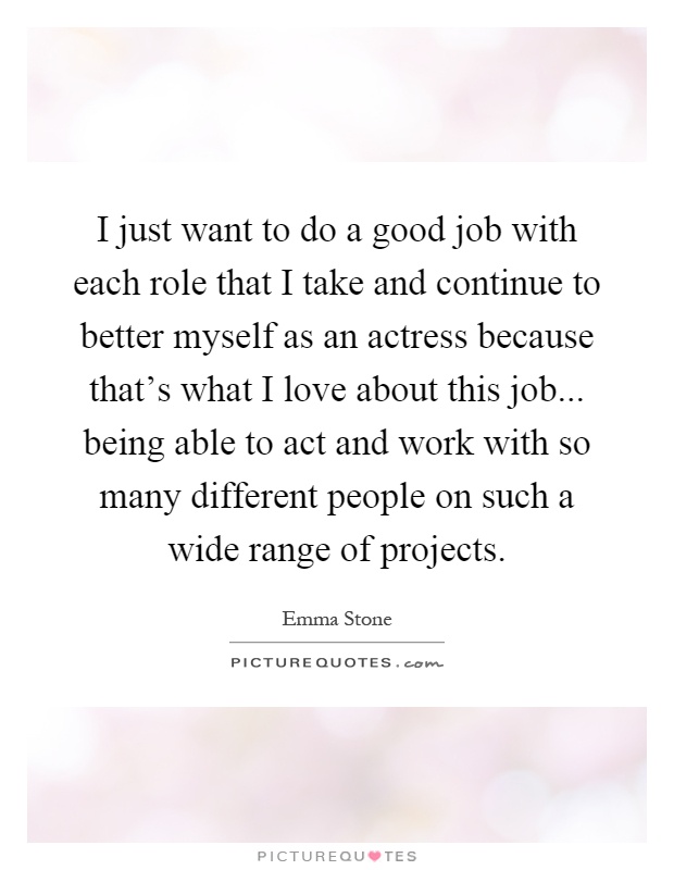 I just want to do a good job with each role that I take and continue to better myself as an actress because that's what I love about this job... being able to act and work with so many different people on such a wide range of projects Picture Quote #1