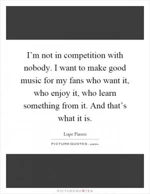 I’m not in competition with nobody. I want to make good music for my fans who want it, who enjoy it, who learn something from it. And that’s what it is Picture Quote #1