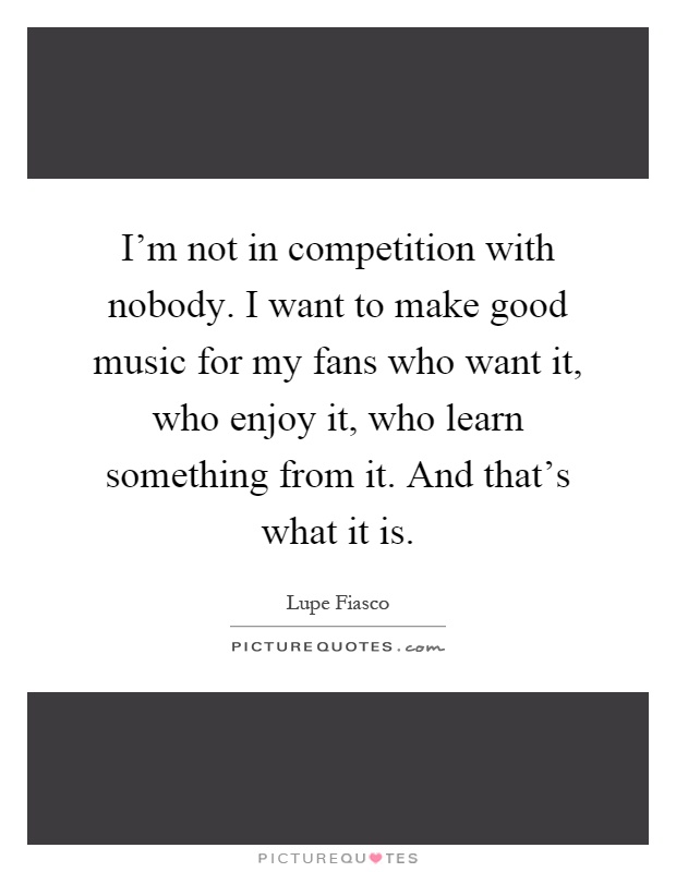 I'm not in competition with nobody. I want to make good music for my fans who want it, who enjoy it, who learn something from it. And that's what it is Picture Quote #1