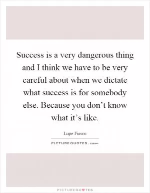 Success is a very dangerous thing and I think we have to be very careful about when we dictate what success is for somebody else. Because you don’t know what it’s like Picture Quote #1