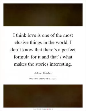 I think love is one of the most elusive things in the world. I don’t know that there’s a perfect formula for it and that’s what makes the stories interesting Picture Quote #1