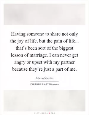 Having someone to share not only the joy of life, but the pain of life... that’s been sort of the biggest lesson of marriage. I can never get angry or upset with my partner because they’re just a part of me Picture Quote #1