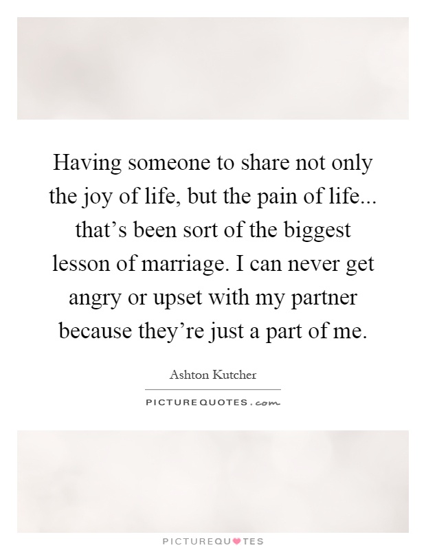 Having someone to share not only the joy of life, but the pain of life... that's been sort of the biggest lesson of marriage. I can never get angry or upset with my partner because they're just a part of me Picture Quote #1