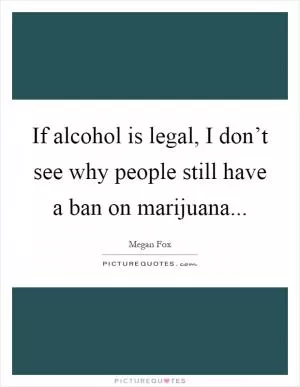 If alcohol is legal, I don’t see why people still have a ban on marijuana Picture Quote #1