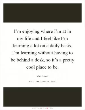 I’m enjoying where I’m at in my life and I feel like I’m learning a lot on a daily basis. I’m learning without having to be behind a desk, so it’s a pretty cool place to be Picture Quote #1