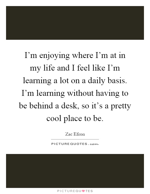 I'm enjoying where I'm at in my life and I feel like I'm learning a lot on a daily basis. I'm learning without having to be behind a desk, so it's a pretty cool place to be Picture Quote #1