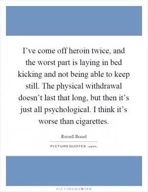 I’ve come off heroin twice, and the worst part is laying in bed kicking and not being able to keep still. The physical withdrawal doesn’t last that long, but then it’s just all psychological. I think it’s worse than cigarettes Picture Quote #1