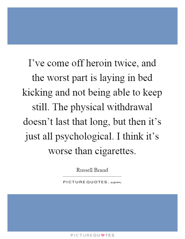 I've come off heroin twice, and the worst part is laying in bed kicking and not being able to keep still. The physical withdrawal doesn't last that long, but then it's just all psychological. I think it's worse than cigarettes Picture Quote #1