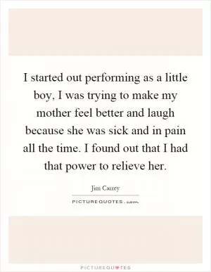 I started out performing as a little boy, I was trying to make my mother feel better and laugh because she was sick and in pain all the time. I found out that I had that power to relieve her Picture Quote #1