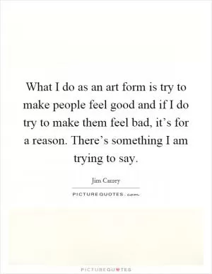 What I do as an art form is try to make people feel good and if I do try to make them feel bad, it’s for a reason. There’s something I am trying to say Picture Quote #1
