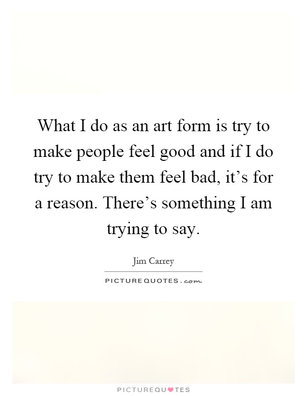 What I do as an art form is try to make people feel good and if I do try to make them feel bad, it's for a reason. There's something I am trying to say Picture Quote #1