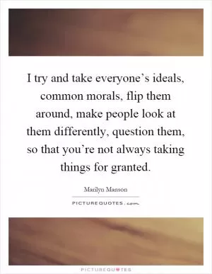 I try and take everyone’s ideals, common morals, flip them around, make people look at them differently, question them, so that you’re not always taking things for granted Picture Quote #1