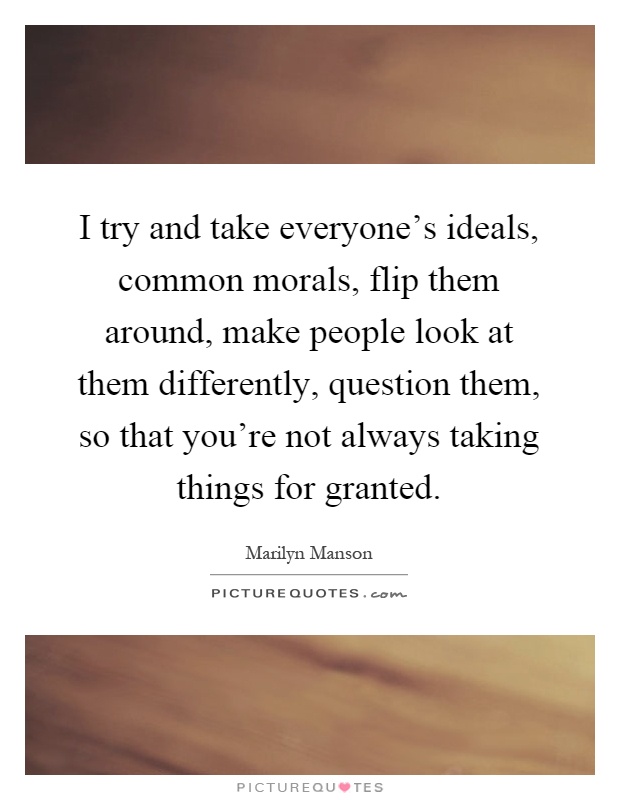 I try and take everyone's ideals, common morals, flip them around, make people look at them differently, question them, so that you're not always taking things for granted Picture Quote #1