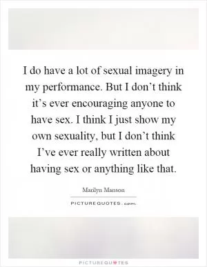 I do have a lot of sexual imagery in my performance. But I don’t think it’s ever encouraging anyone to have sex. I think I just show my own sexuality, but I don’t think I’ve ever really written about having sex or anything like that Picture Quote #1