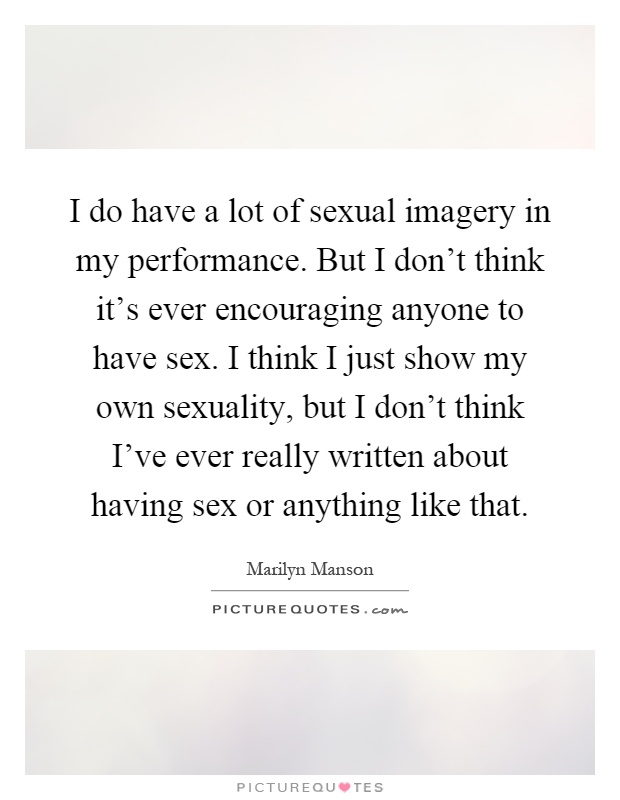 I do have a lot of sexual imagery in my performance. But I don't think it's ever encouraging anyone to have sex. I think I just show my own sexuality, but I don't think I've ever really written about having sex or anything like that Picture Quote #1